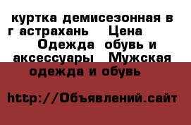  куртка демисезонная(в г.астрахань) › Цена ­ 800 -  Одежда, обувь и аксессуары » Мужская одежда и обувь   